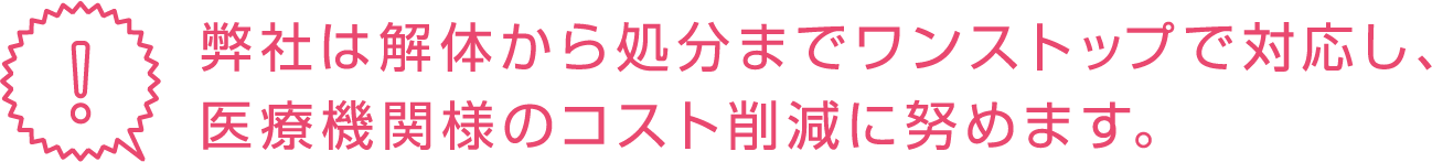弊社は解体から処分までワンストップで対応し、医療機関様のコスト削減に努めます。